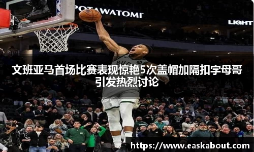 文班亚马首场比赛表现惊艳5次盖帽加隔扣字母哥引发热烈讨论